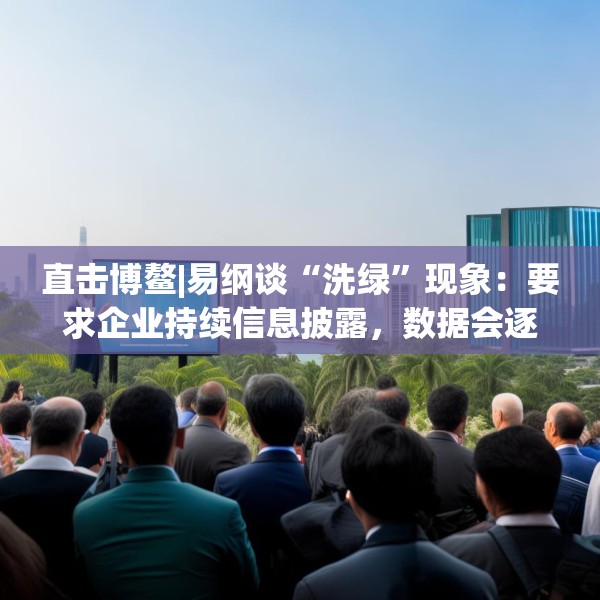 直击博鳌|易纲谈“洗绿”现象：要求企业持续信息披露，数据会逐渐改善