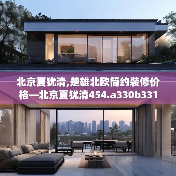 北京夏犹清,楚雄北欧简约装修价格—北京夏犹清454.a330b331c334fgy.341htyj