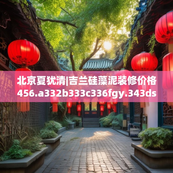 北京夏犹清|吉兰硅藻泥装修价格456.a332b333c336fgy.343dsfds