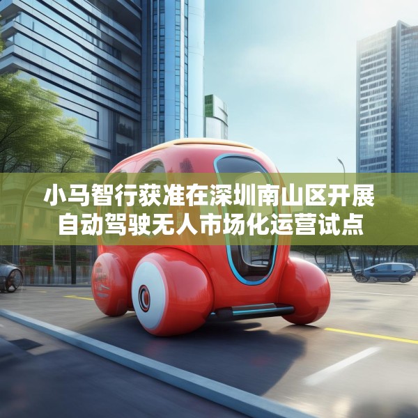 小马智行获准在深圳南山区开展自动驾驶无人市场化运营试点