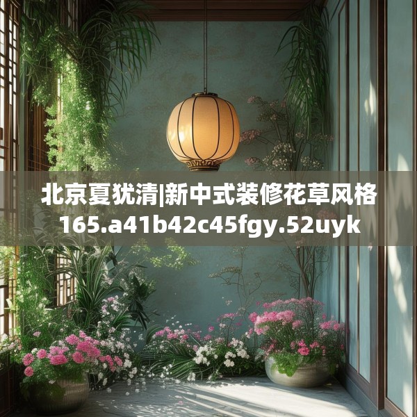 北京夏犹清|新中式装修花草风格165.a41b42c45fgy.52uyk