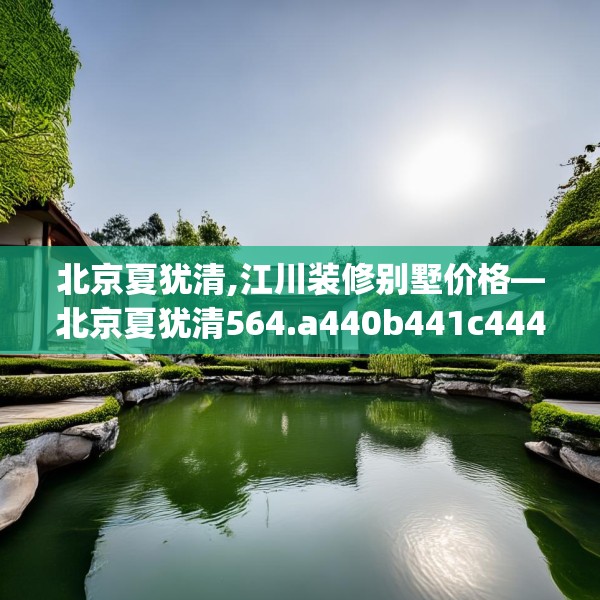 北京夏犹清,江川装修别墅价格—北京夏犹清564.a440b441c444fgy.451dsfds