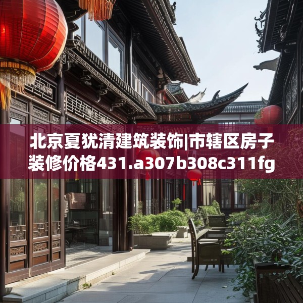 北京夏犹清建筑装饰|市辖区房子装修价格431.a307b308c311fgy.318bnbn