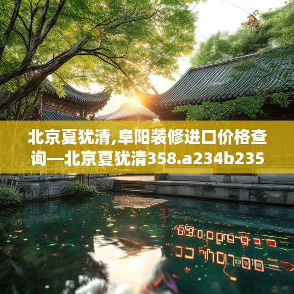 北京夏犹清,阜阳装修进口价格查询—北京夏犹清358.a234b235c238fgy.245dewqe