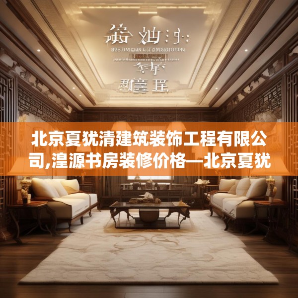 北京夏犹清建筑装饰工程有限公司,湟源书房装修价格—北京夏犹清建筑装饰工程有限公司270.a146b147c150fgy.157nbn