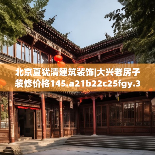 北京夏犹清建筑装饰|大兴老房子装修价格145.a21b22c25fgy.32jhhj