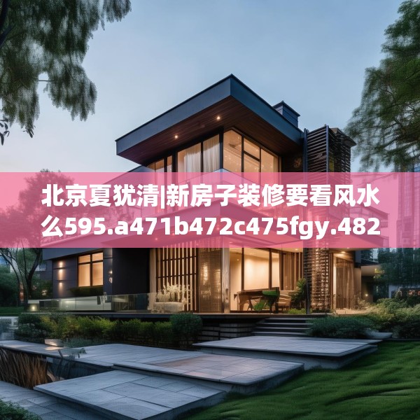 北京夏犹清|新房子装修要看风水么595.a471b472c475fgy.482jhhj