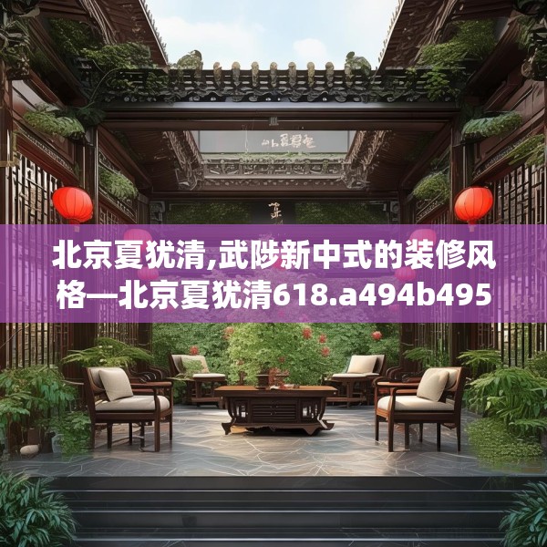 北京夏犹清,武陟新中式的装修风格—北京夏犹清618.a494b495c498fgy.505dsfds