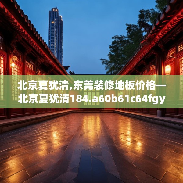 北京夏犹清,东莞装修地板价格—北京夏犹清184.a60b61c64fgy.71htyj