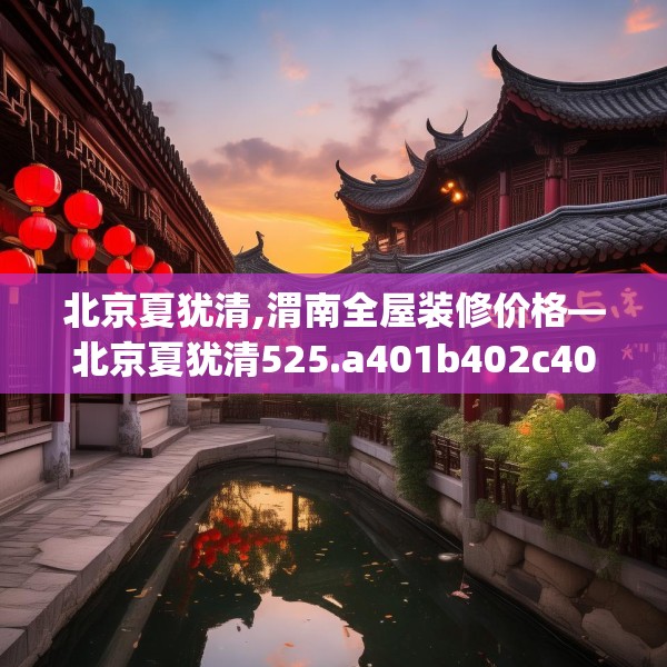 北京夏犹清,渭南全屋装修价格—北京夏犹清525.a401b402c405fgy.412uyk