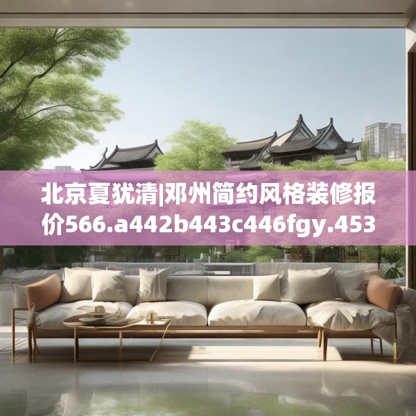 北京夏犹清|邓州简约风格装修报价566.a442b443c446fgy.453wew