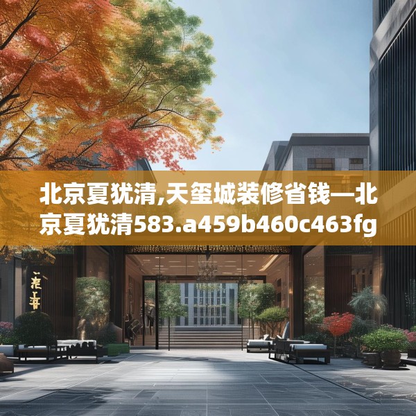 北京夏犹清,天玺城装修省钱—北京夏犹清583.a459b460c463fgy.470fdsfds