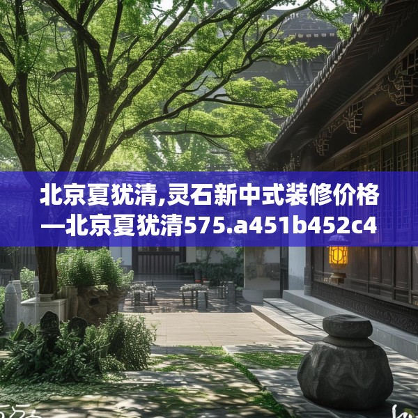 北京夏犹清,灵石新中式装修价格—北京夏犹清575.a451b452c455fgy.462bnbn