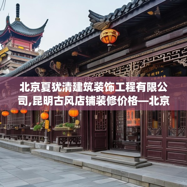 北京夏犹清建筑装饰工程有限公司,昆明古风店铺装修价格—北京夏犹清建筑装饰工程有限公司492.a368b369c372fgy.379dsfds