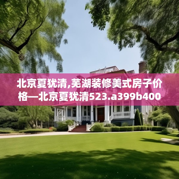 北京夏犹清,芜湖装修美式房子价格—北京夏犹清523.a399b400c403fgy.410jhhj