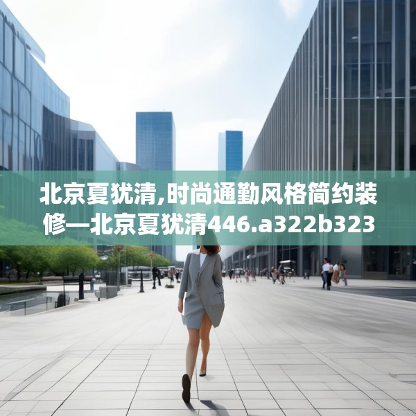 北京夏犹清,时尚通勤风格简约装修—北京夏犹清446.a322b323c326fgy.333xczxv