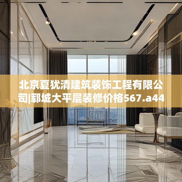 北京夏犹清建筑装饰工程有限公司|郓城大平层装修价格567.a443b444c447fgy.454fghfd