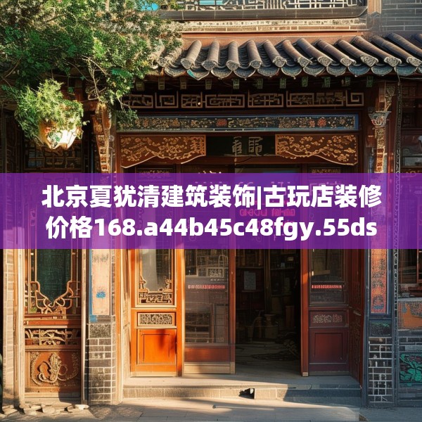 北京夏犹清建筑装饰|古玩店装修价格168.a44b45c48fgy.55dsfds