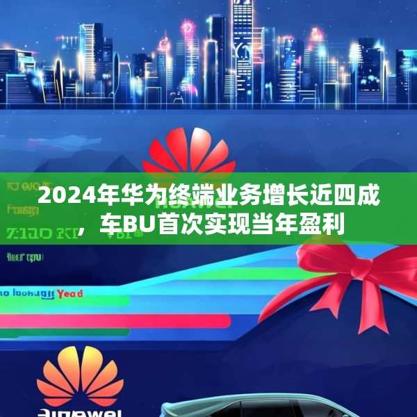 2024年华为终端业务增长近四成，车BU首次实现当年盈利