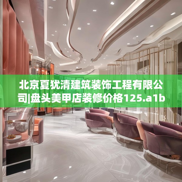 北京夏犹清建筑装饰工程有限公司|盘头美甲店装修价格125.a1b2c5fgy.12bnbn