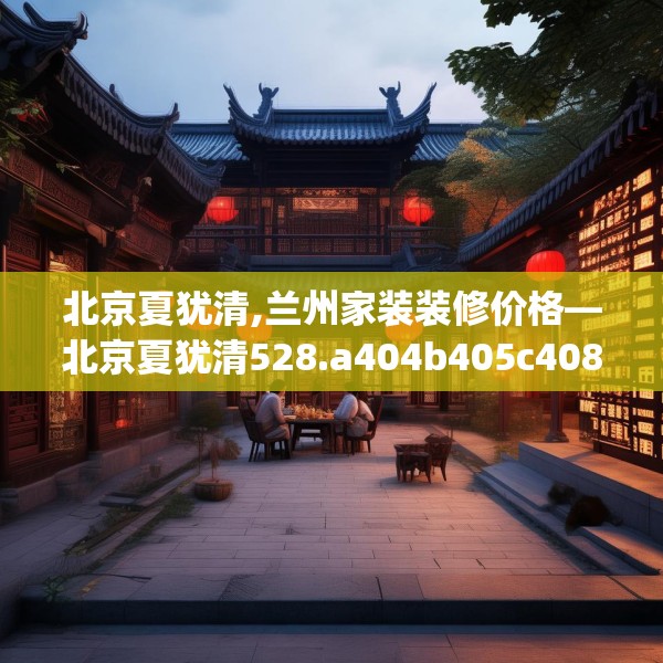 北京夏犹清,兰州家装装修价格—北京夏犹清528.a404b405c408fgy.415dsfds