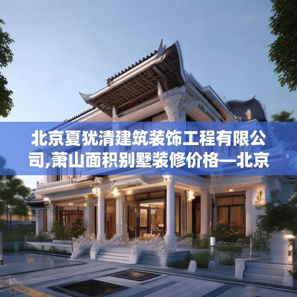 北京夏犹清建筑装饰工程有限公司,萧山面积别墅装修价格—北京夏犹清建筑装饰工程有限公司534.a410b411c414fgy.421lkjl