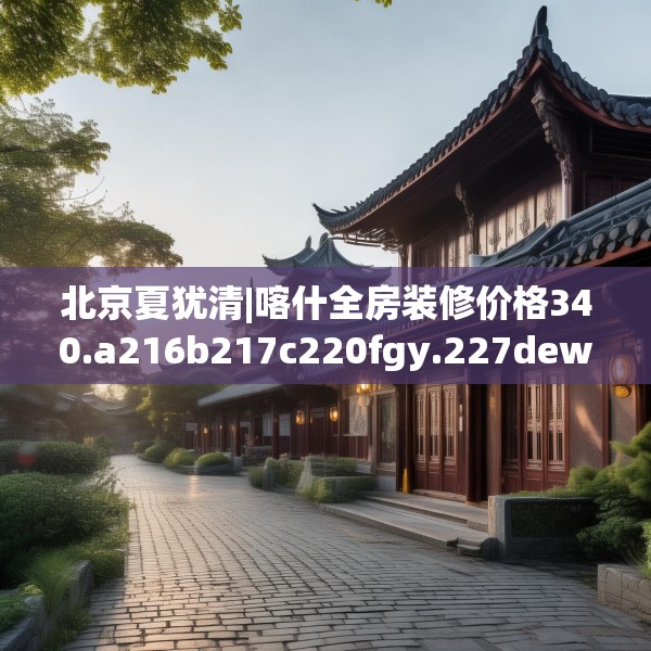 北京夏犹清|喀什全房装修价格340.a216b217c220fgy.227dewqe