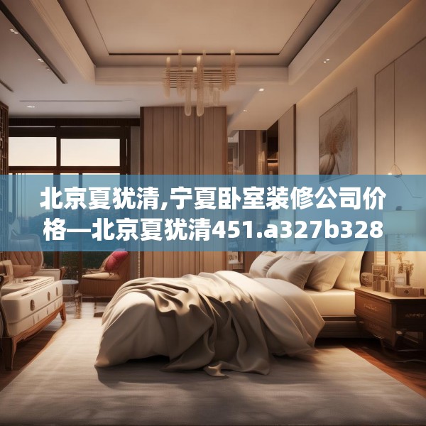北京夏犹清,宁夏卧室装修公司价格—北京夏犹清451.a327b328c331fgy.338jhhj