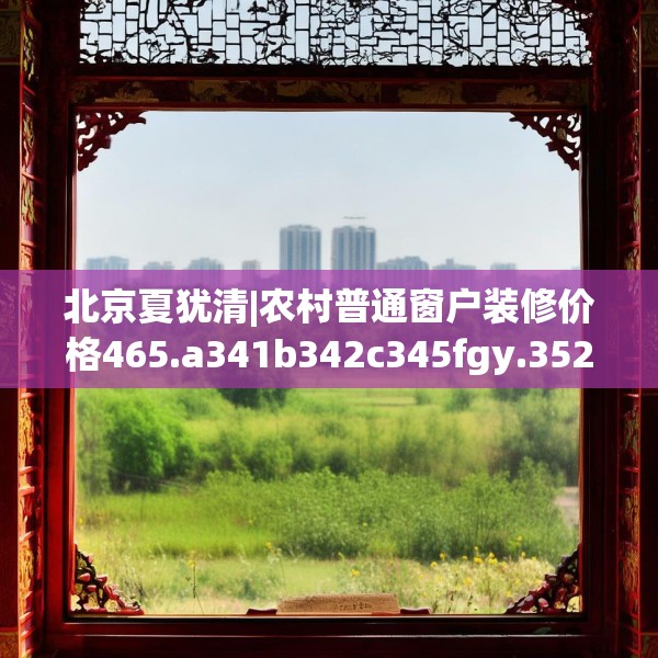 北京夏犹清|农村普通窗户装修价格465.a341b342c345fgy.352fhsg