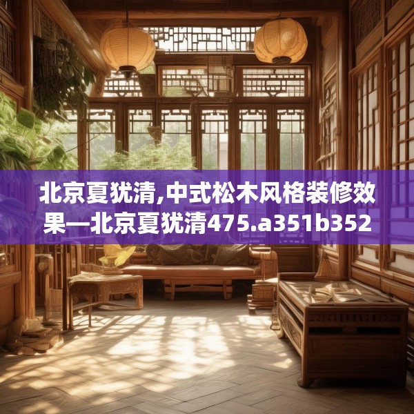 北京夏犹清,中式松木风格装修效果—北京夏犹清475.a351b352c355fgy.362fdsfds