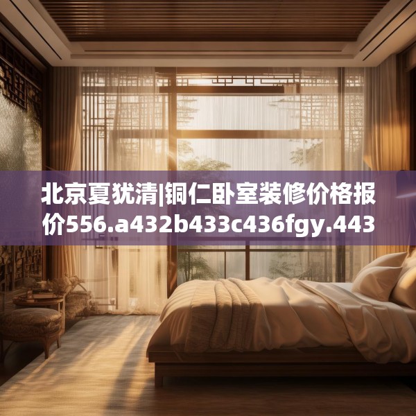 北京夏犹清|铜仁卧室装修价格报价556.a432b433c436fgy.443dewqe