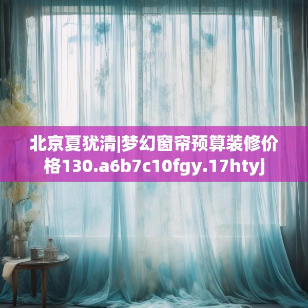 北京夏犹清|梦幻窗帘预算装修价格130.a6b7c10fgy.17htyj