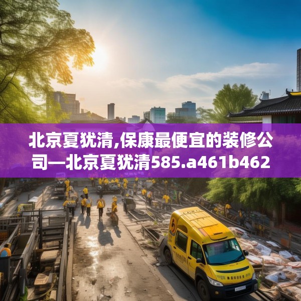 北京夏犹清,保康最便宜的装修公司—北京夏犹清585.a461b462c465fgy.472fghfd