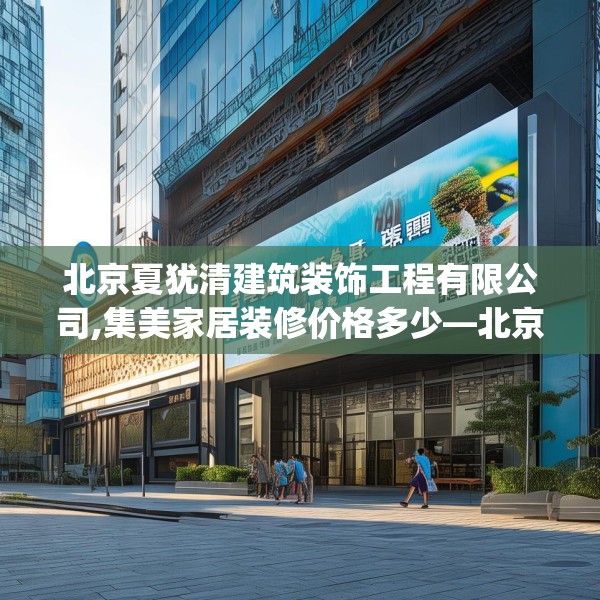 北京夏犹清建筑装饰工程有限公司,集美家居装修价格多少—北京夏犹清建筑装饰工程有限公司234.a110b111c114fgy.121nbn