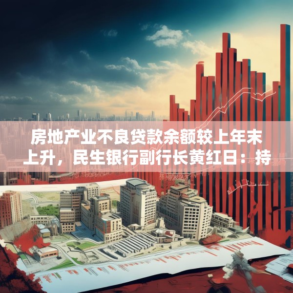 房地产业不良贷款余额较上年末上升，民生银行副行长黄红日：持续推进受困房企风险化解所致