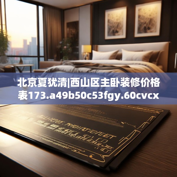 北京夏犹清|西山区主卧装修价格表173.a49b50c53fgy.60cvcx