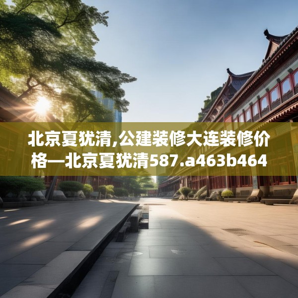 北京夏犹清,公建装修大连装修价格—北京夏犹清587.a463b464c467fgy.474cvcx