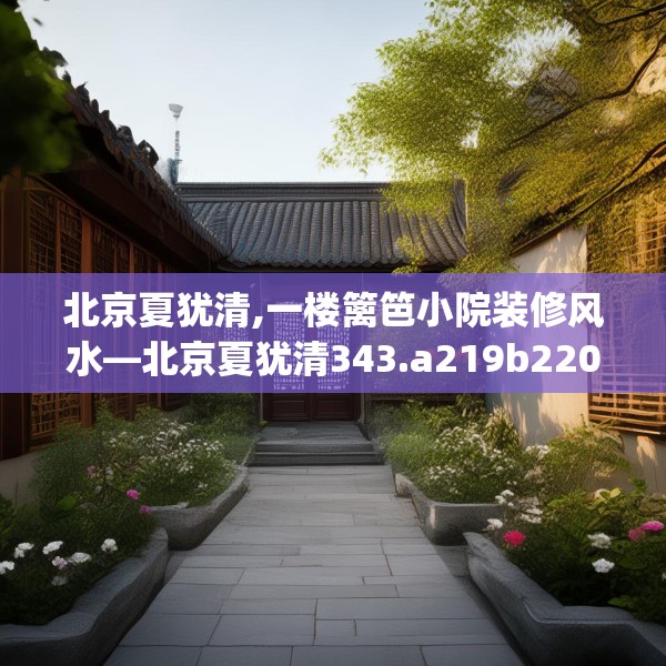 北京夏犹清,一楼篱笆小院装修风水—北京夏犹清343.a219b220c223fgy.230jhhj