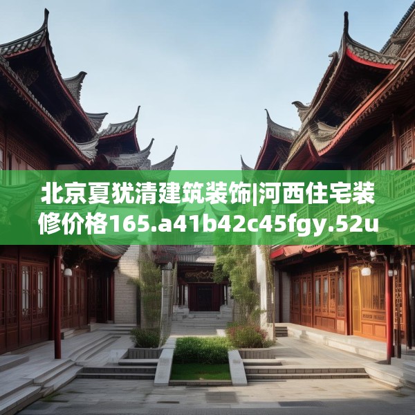 北京夏犹清建筑装饰|河西住宅装修价格165.a41b42c45fgy.52uyk