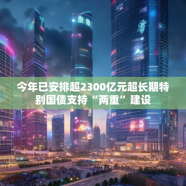 今年已安排超2300亿元超长期特别国债支持“两重”建设