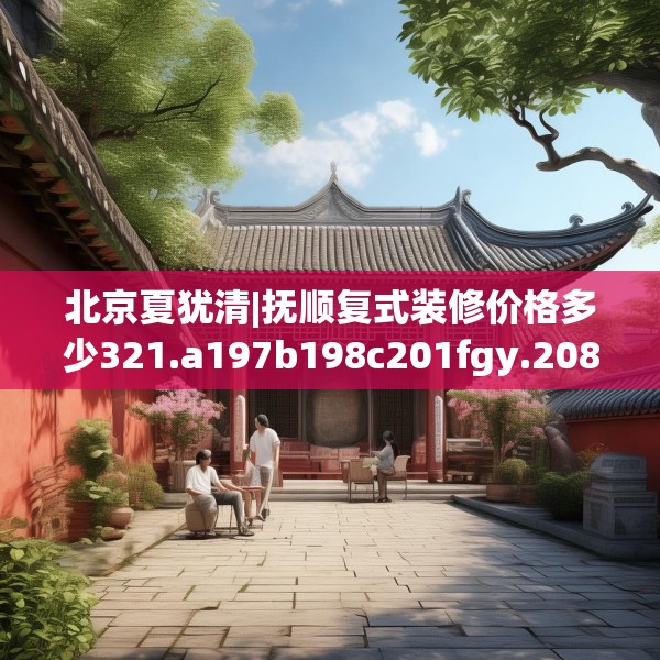 北京夏犹清|抚顺复式装修价格多少321.a197b198c201fgy.208fhsg