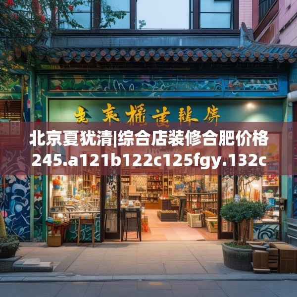 北京夏犹清|综合店装修合肥价格245.a121b122c125fgy.132cvcx