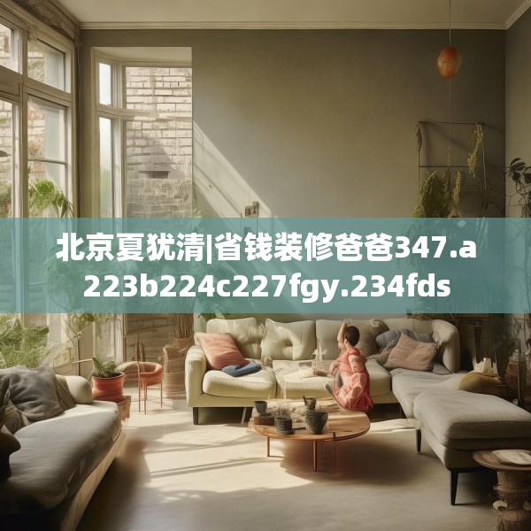 北京夏犹清|省钱装修爸爸347.a223b224c227fgy.234fds