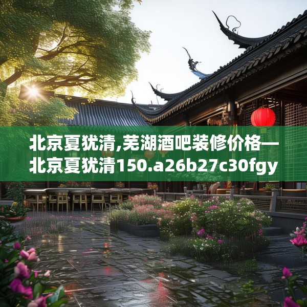 北京夏犹清,芜湖酒吧装修价格—北京夏犹清150.a26b27c30fgy.37dsfds