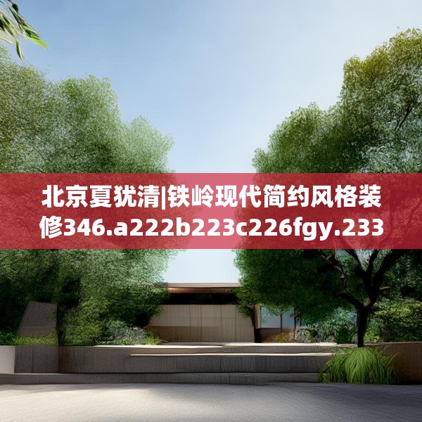 北京夏犹清|铁岭现代简约风格装修346.a222b223c226fgy.233htyj