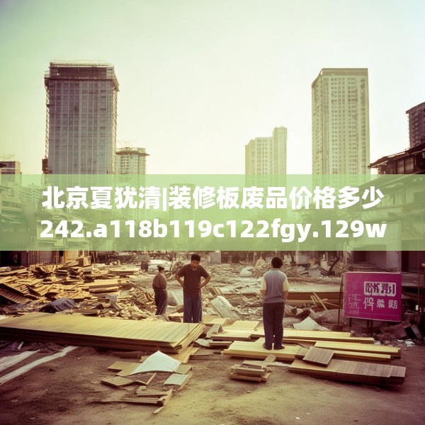北京夏犹清|装修板废品价格多少242.a118b119c122fgy.129wew