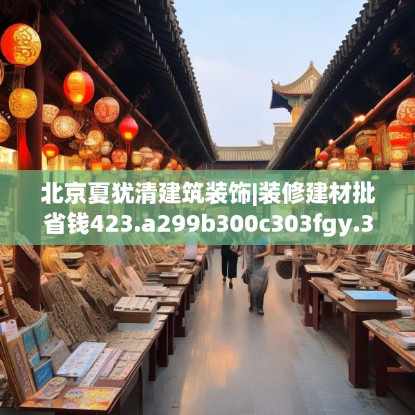 北京夏犹清建筑装饰|装修建材批省钱423.a299b300c303fgy.310fghfd