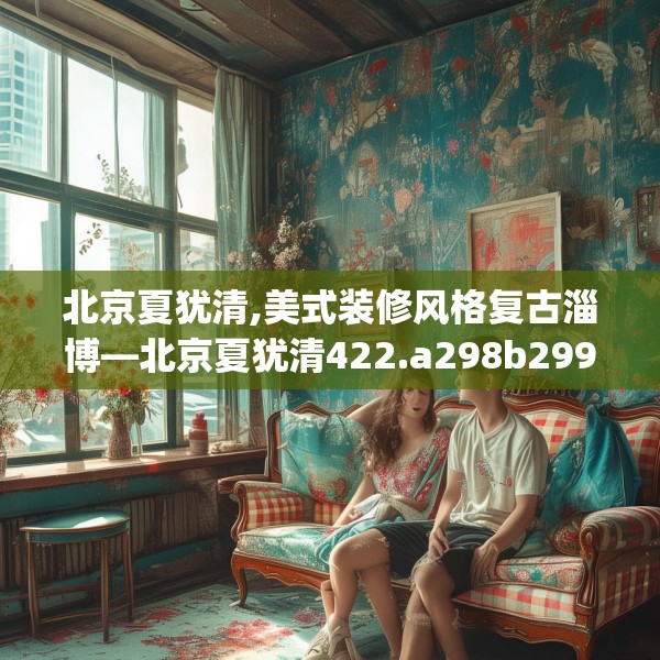 北京夏犹清,美式装修风格复古淄博—北京夏犹清422.a298b299c302fgy.309wew