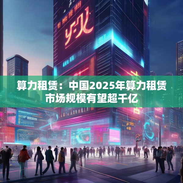 算力租赁：中国2025年算力租赁市场规模有望超千亿