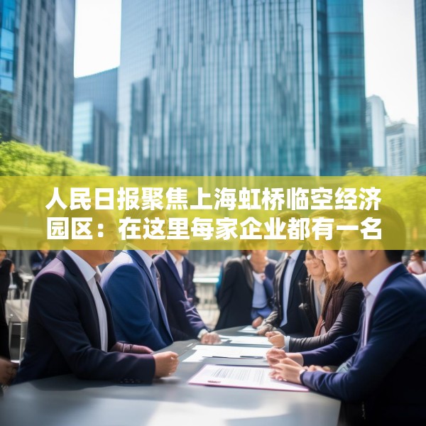 人民日报聚焦上海虹桥临空经济园区：在这里每家企业都有一名专管员